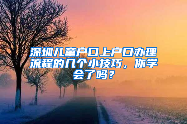 深圳儿童户口上户口办理流程的几个小技巧，你学会了吗？