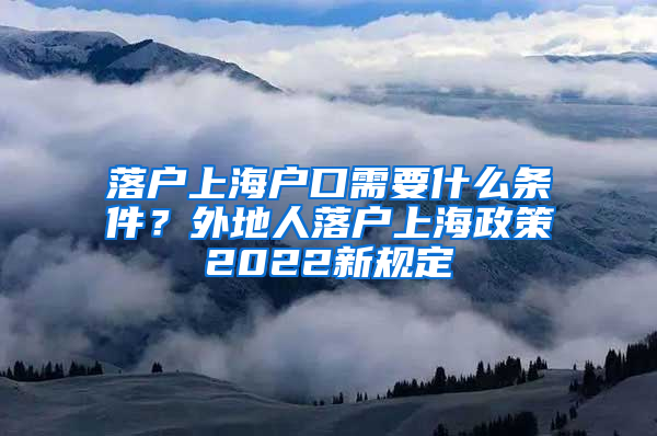 落户上海户口需要什么条件？外地人落户上海政策2022新规定