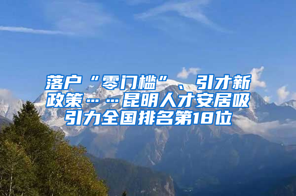 落户“零门槛”、引才新政策……昆明人才安居吸引力全国排名第18位