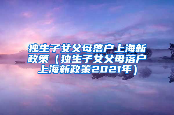 独生子女父母落户上海新政策（独生子女父母落户上海新政策2021年）