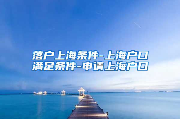 落户上海条件-上海户口满足条件-申请上海户口