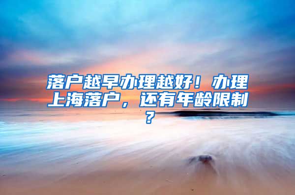 落户越早办理越好！办理上海落户，还有年龄限制？