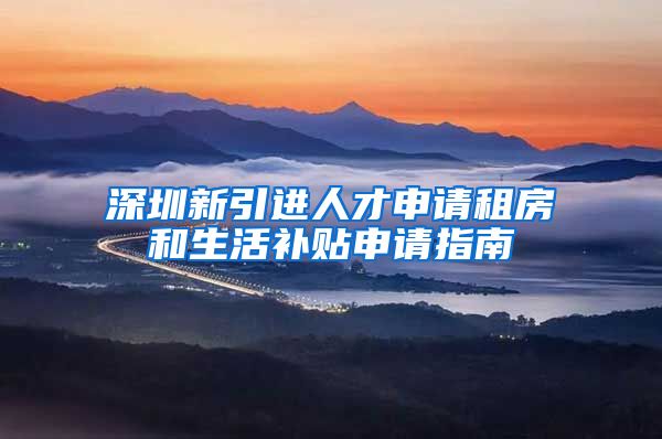 深圳新引进人才申请租房和生活补贴申请指南