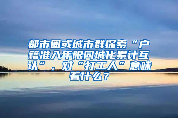 都市圈或城市群探索“户籍准入年限同城化累计互认”，对“打工人”意味着什么？