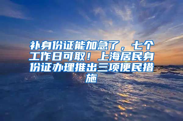 补身份证能加急了，七个工作日可取！上海居民身份证办理推出三项便民措施→