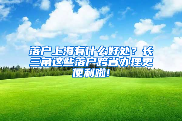 落户上海有什么好处？长三角这些落户跨省办理更便利啦!