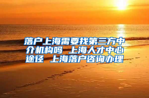 落户上海需要找第三方中介机构吗 上海人才中心途径 上海落户咨询办理