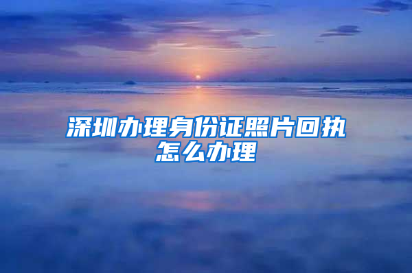 深圳办理身份证照片回执怎么办理