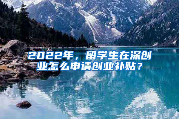 2022年，留学生在深创业怎么申请创业补贴？