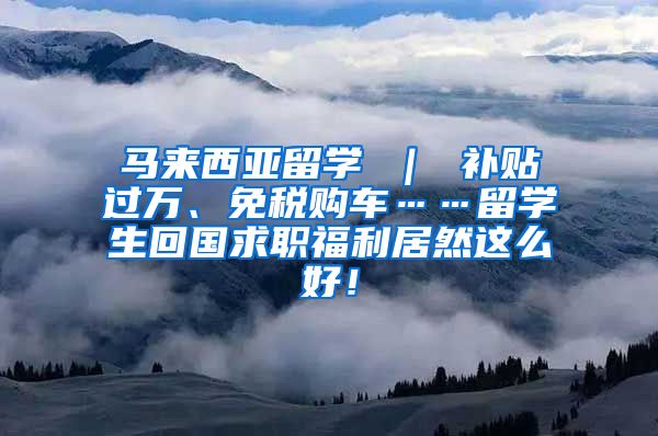 马来西亚留学 ｜ 补贴过万、免税购车……留学生回国求职福利居然这么好！