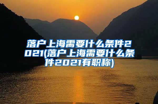 落户上海需要什么条件2021(落户上海需要什么条件2021有职称)