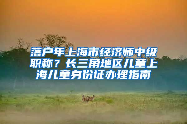 落户年上海市经济师中级职称？长三角地区儿童上海儿童身份证办理指南