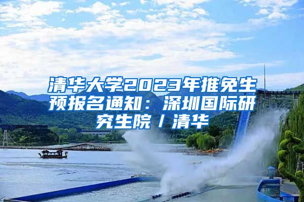 清华大学2023年推免生预报名通知：深圳国际研究生院／清华