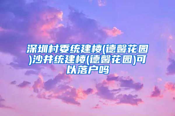 深圳村委统建楼(德馨花园)沙井统建楼(德馨花园)可以落户吗