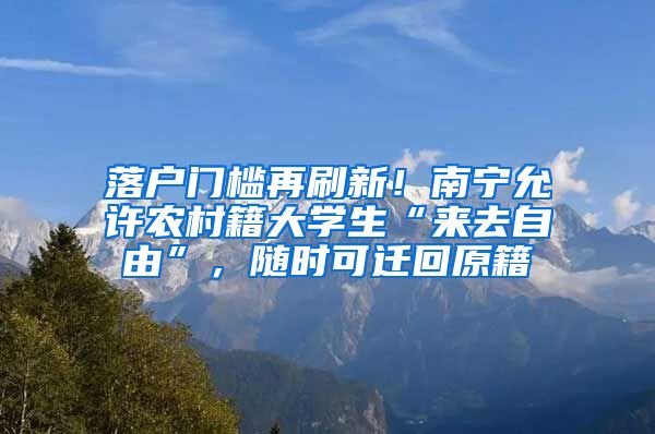 落户门槛再刷新！南宁允许农村籍大学生“来去自由”，随时可迁回原籍