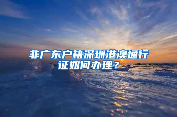 非广东户籍深圳港澳通行证如何办理？