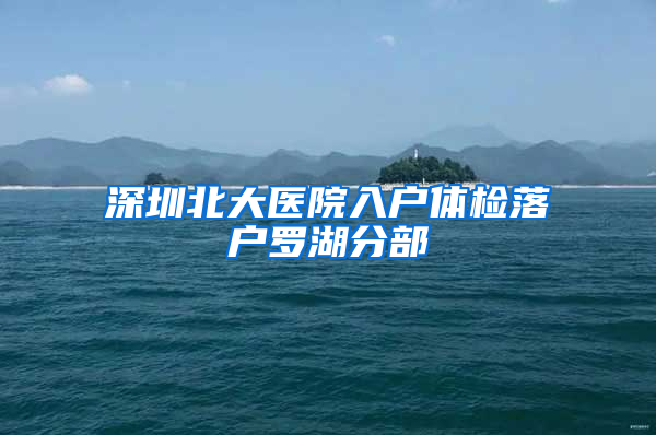 深圳北大医院入户体检落户罗湖分部