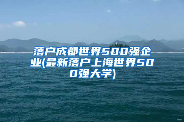 落户成都世界500强企业(最新落户上海世界500强大学)