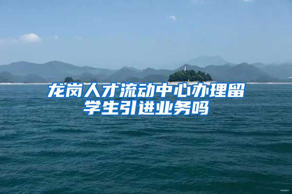 龙岗人才流动中心办理留学生引进业务吗