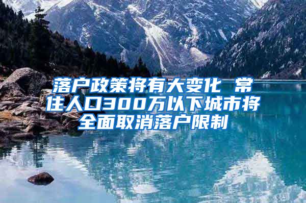 落户政策将有大变化 常住人口300万以下城市将全面取消落户限制