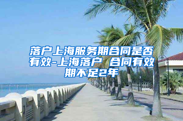 落户上海服务期合同是否有效-上海落户 合同有效期不足2年