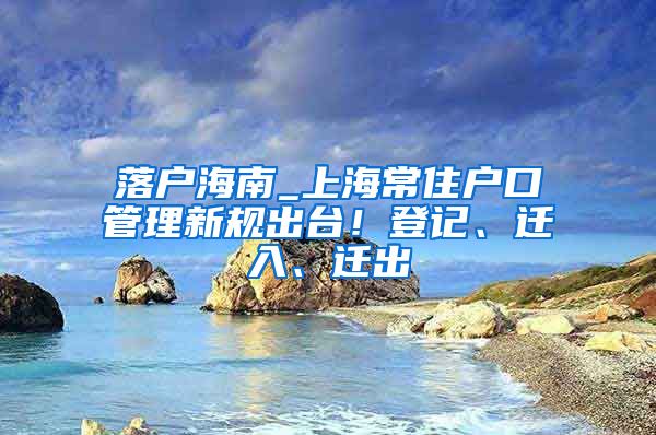 落户海南_上海常住户口管理新规出台！登记、迁入、迁出