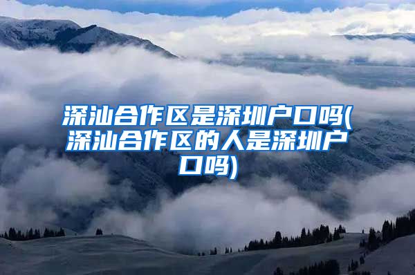 深汕合作区是深圳户口吗(深汕合作区的人是深圳户口吗)