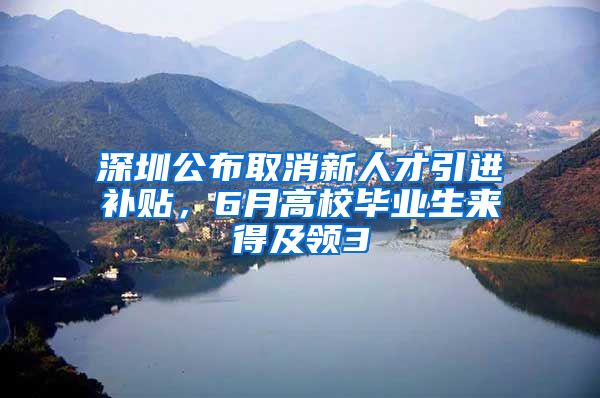 深圳公布取消新人才引进补贴，6月高校毕业生来得及领3