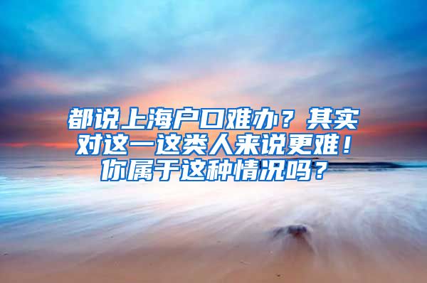 都说上海户口难办？其实对这一这类人来说更难！你属于这种情况吗？