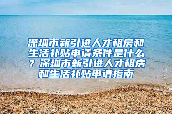 深圳市新引进人才租房和生活补贴申请条件是什么？深圳市新引进人才租房和生活补贴申请指南