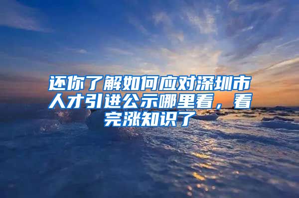 还你了解如何应对深圳市人才引进公示哪里看，看完涨知识了