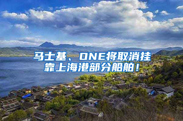 马士基、ONE将取消挂靠上海港部分船舶！