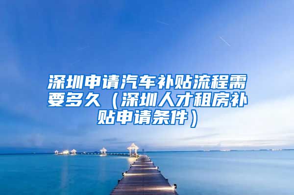 深圳申请汽车补贴流程需要多久（深圳人才租房补贴申请条件）