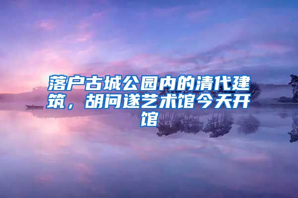 落户古城公园内的清代建筑，胡问遂艺术馆今天开馆