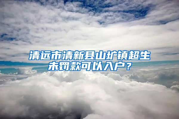 清远市清新县山圹镇超生未罚款可以入户？