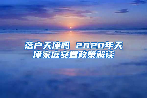 落户天津吗 2020年天津家庭安置政策解读