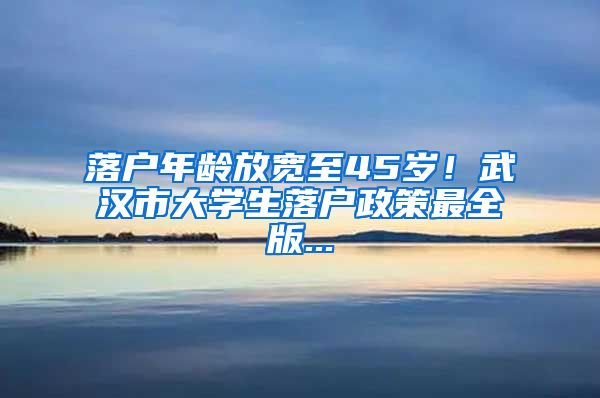 落户年龄放宽至45岁！武汉市大学生落户政策最全版...