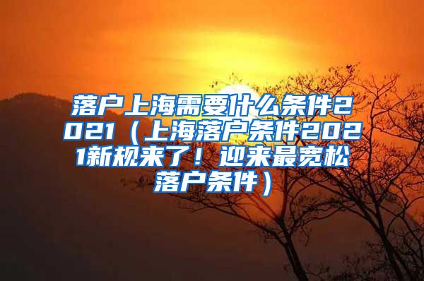 落户上海需要什么条件2021（上海落户条件2021新规来了！迎来最宽松落户条件）