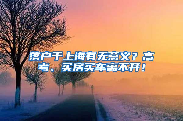 落户于上海有无意义？高考、买房买车离不开！