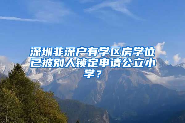 深圳非深户有学区房学位已被别人锁定申请公立小学？