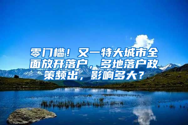 零门槛！又一特大城市全面放开落户，多地落户政策频出，影响多大？