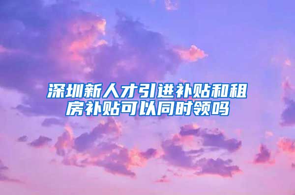 深圳新人才引进补贴和租房补贴可以同时领吗