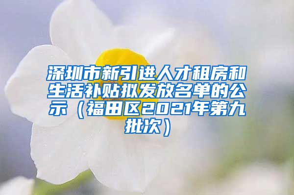 深圳市新引进人才租房和生活补贴拟发放名单的公示（福田区2021年第九批次）