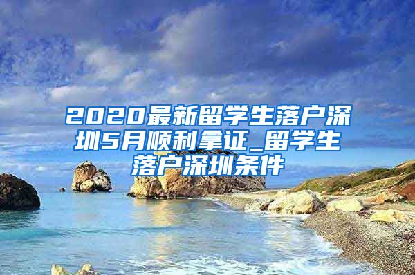 2020最新留学生落户深圳5月顺利拿证_留学生落户深圳条件