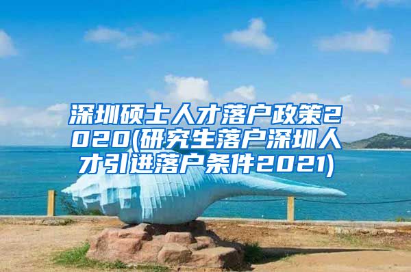 深圳硕士人才落户政策2020(研究生落户深圳人才引进落户条件2021)