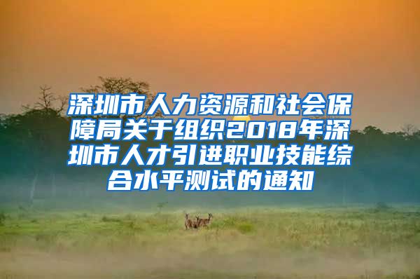 深圳市人力资源和社会保障局关于组织2018年深圳市人才引进职业技能综合水平测试的通知