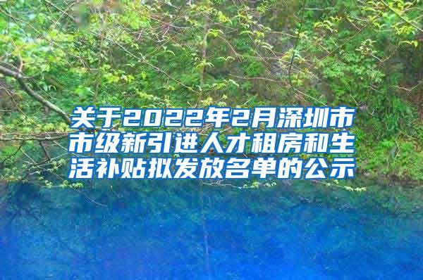 关于2022年2月深圳市市级新引进人才租房和生活补贴拟发放名单的公示