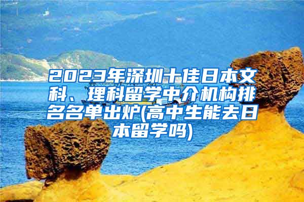 2023年深圳十佳日本文科、理科留学中介机构排名名单出炉(高中生能去日本留学吗)