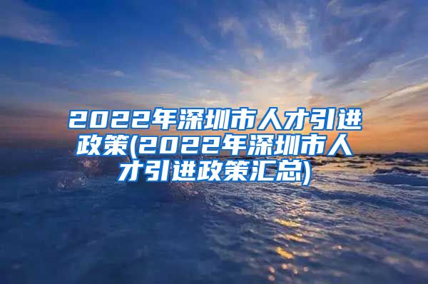 2022年深圳市人才引进政策(2022年深圳市人才引进政策汇总)