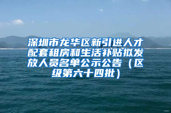 深圳市龙华区新引进人才配套租房和生活补贴拟发放人员名单公示公告（区级第六十四批）